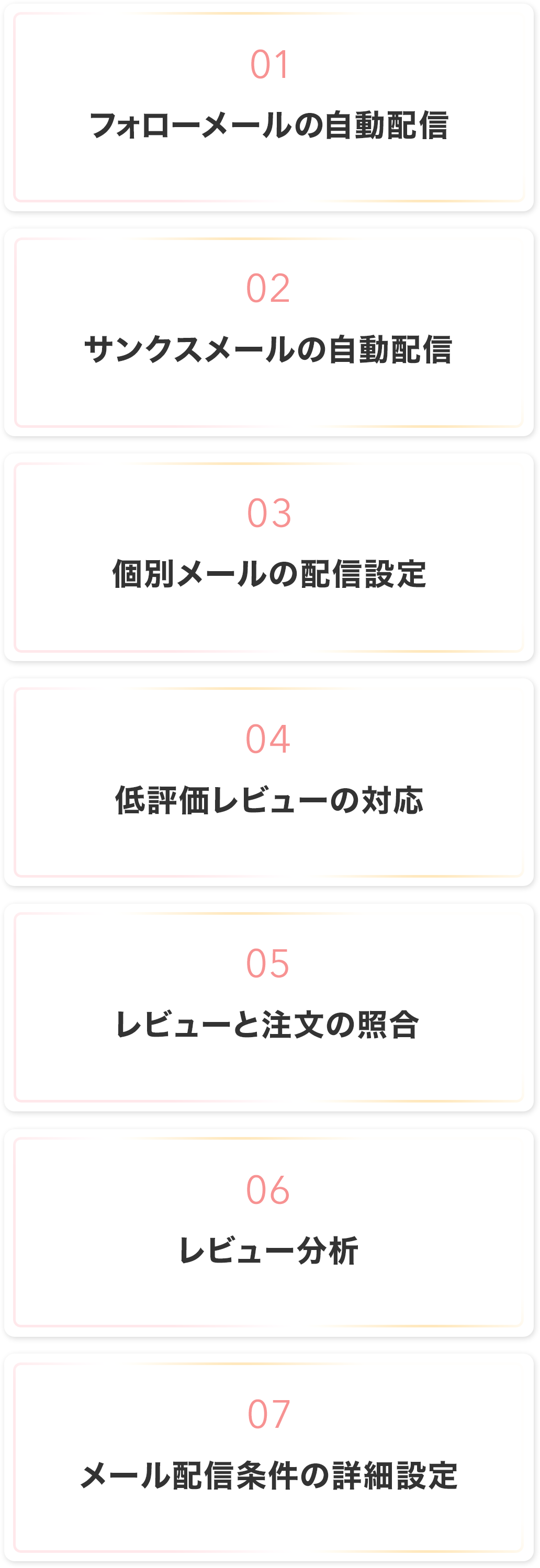 1.フォローメールの自動配信
2.サンクスメールの自動配信
3.個別メールの配信設定
4.低評価レビューの対応
5.レビューと注文の照合
6.レビュー分析
7.メール配信条件の詳細設定